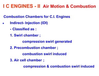 I C ENGINES - II Air Motion & Combustion 
Combustion Chambers for C.I. Engines 
Indirect- Injection (IDI) 
- Classified as : 
1. Swirl chamber ; 
compression swirl generated 
2. Precombustion chamber ; 
combustion swirl induced 
3. Air cell chamber ; 
compression & combustion swirl induced  