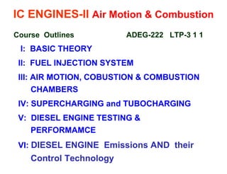 IC ENGINES-II Air Motion & Combustion 
Course Outlines ADEG-222 LTP-3 1 1 
I: BASIC THEORY 
II: FUEL INJECTION SYSTEM 
III: AIR MOTION, COBUSTION & COMBUSTION CHAMBERS 
IV: SUPERCHARGING and TUBOCHARGING 
V: DIESEL ENGINE TESTING & PERFORMAMCE 
VI: DIESEL ENGINE Emissions AND their Control Technology 
