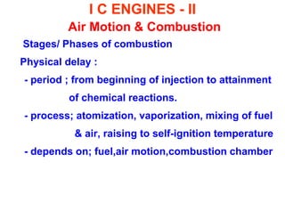 I C ENGINES - II Air Motion & Combustion 
Stages/ Phases of combustion 
Physical delay : 
- period ; from beginning of injection to attainment 
of chemical reactions. 
- process; atomization, vaporization, mixing of fuel 
& air, raising to self-ignition temperature 
- depends on; fuel,air motion,combustion chamber 
 