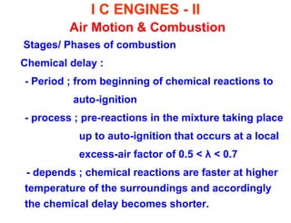 I C ENGINES - II Air Motion & Combustion 
Stages/ Phases of combustion 
Chemical delay : 
- Period ; from beginning of chemical reactions to 
auto-ignition 
- process ; pre-reactions in the mixture taking place 
up to auto-ignition that occurs at a local 
excess-air factor of 0.5 < λ < 0.7 
- depends ; chemical reactions are faster at higher temperature of the surroundings and accordingly the chemical delay becomes shorter.  