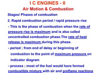 I C ENGINES - II Air Motion & Combustion 
Stages/ Phases of combustion 
2. Rapid combustion period / rapid pressure rise 
- This is the phase of combustion when the rate of pressure rise is maximum and is also called uncontrolled combustion phase.The rate of heat release is maximum during this phase. 
- period ; from end of delay or beginning of 
combustion to the point of maximum pressure on 
indicator diagram 
- process ; most of the fuel would have formed combustible mixture with air and preflame reactions  