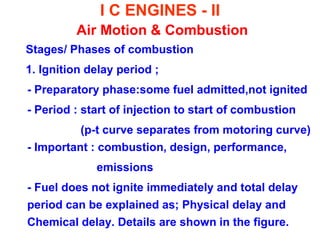I C ENGINES - II Air Motion & Combustion 
Stages/ Phases of combustion 
1. Ignition delay period ; 
- Preparatory phase:some fuel admitted,not ignited 
- Period : start of injection to start of combustion 
(p-t curve separates from motoring curve) - Important : combustion, design, performance, 
emissions 
- Fuel does not ignite immediately and total delay period can be explained as; Physical delay and Chemical delay. Details are shown in the figure. 
 