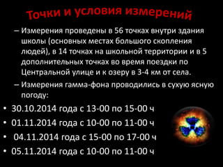 – Измерения проведены в 56 точках внутри здания 
школы (основных местах большого скопления 
людей), в 14 точках на школьной территории и в 5 
дополнительных точках во время поездки по 
Центральной улице и к озеру в 3-4 км от села. 
– Измерения гамма-фона проводились в сухую ясную 
погоду: 
• 30.10.2014 года с 13-00 по 15-00 ч 
• 01.11.2014 года с 10-00 по 11-00 ч 
• 04.11.2014 года с 15-00 по 17-00 ч 
• 05.11.2014 года с 10-00 по 11-00 ч 
 