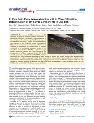 In Vivo Solid-Phase Microextraction with in Vitro Calibration: 
Determination of Off-Flavor Components in Live Fish 
Ziwei Bai,† Alexandre Pilote,‡ Pallab Kumer Sarker,‡ Grant Vandenberg,‡ and Janusz Pawliszyn*,† 
†Department of Chemistry, University of Waterloo, Waterloo, Ontario N2L 3G1, Canada 
‡Department des Sciences Animales, Université Laval, Pavillon Paul-Comtois, Québec, Québec G1K 0A6, Canada 
ABSTRACT: The presence of off-flavor compounds in fish 
represents a significant economic problem encountered in 
aquaculture production. The off-flavor compounds are due to 
the absorption of substances produced by a range of 
microorganisms. Currently, a number of strategies have been 
used to prevent or limit the growth of these microorganisms. 
Therefore, it is important to evaluate the effectiveness of 
strategies via monitoring the concentrations of off-flavor 
compounds in the recirculating aquaculture system. In vivo 
solid-phase microextraction (SPME), a rapid and simple 
sample preparation method, will allow monitoring the 
concentration of off-flavor compounds in live fish. In this 
research, geosmin and 2-methylisoborneol (2-MIB) produced 
by cyanobacteria and actinomycetes, which are the major sources for “earthy” and “muddy” flavors in fish, were selected as 
representatives. In order to accurately quantify these compounds in fish muscle, two kinetic calibration methods, on-fiber 
standardization and measurement using predetermined sampling rate, were used as quantification methods, which were both 
validated by traditional methods. The detection limit of in vivo SPME in fish muscle was 0.12 ng/g for geosmin and 0.21 ng/g for 
2-MIB, which are both below the human sensory thresholds. 
Recirculating aquaculture systems (RAS) are fish culture 
systems in which water is largely reused after undergoing 
treatment.1 Currently, commercial RAS production systems 
typically recirculate over 99% of their water usage, thus 
significantly reducing water consumption.2 In addition, RAS 
improves opportunities for waste management and nutrient 
recycling,3 thus providing better hygiene and disease manage-ment, 
4 as well as biological pollution control.5 However, one 
major disadvantage of producing fish in RAS is the presence of 
off-flavor compounds. Among those flavors, the “earthy” and 
“muddy” odors constitute more than 80% of the off-flavor 
problems found in farm-raised fish.6 Such flavors come from 
the absorption by fish of substances including geosmin and 2- 
methylisoborneol (2-MIB), which are produced by a broad 
group of microorganisms in water.7−9 The presence of 
undesirable off-flavors in products raised in RAS may cause a 
major reduction in the consumption of the products, or make 
them unsuitable for sale. The presence of off-flavors therefore 
represents a major hurdle for the wide-scale adoption of RAS 
technologies as a production technique. 
Currently in RAS research, there is focus on developing 
strategies to prevent or limit the development of micro-organisms 
that produce the off-flavor compounds found in fish. 
Therefore, in order to evaluate the effectiveness of these 
strategies on microorganisms, a method needs to be 
implemented that can monitor the level of target compounds 
by repeatedly sampling the individual living fish in RAS over 
time. Recently, solid-phase microextraction (SPME) has been 
widely used as a rapid, inexpensive, and solvent-free sample 
preparation method, which combines sampling, analyte 
isolation, and enrichment into one step.10 
Successful use of in vivo SPME depends on the selection of 
an appropriate calibration method. The on-fiber standardization 
method is one of the most widely used calibration methods for 
SPME in vivo sampling,11−15 which uses the symmetry between 
the desorption of deuterated standards from the extraction 
phase to the sample and the absorption of analytes from sample 
to the extraction phase.16 Recently, another calibration method 
using predetermined sampling rates of the analytes has been 
reported by Ouyang et al.17 It assumes that the rate of mass 
transfer or sampling rate remains constant throughout the 
duration of sampling within the linear range. The relationship 
between the concentration of target analytes in the sample 
matrixes (C0) and the extracted amount of analytes at time t(n) 
can be expressed with eq 1: 
C0 = n/Rst (1) 
where Rs is the sampling rate for the target analyte and t is the 
sampling time. Use of eq 1 assumes that the intersample matrix 
differences in semisolid tissues (such as fish muscle) are slight 
between individuals of the same species. Consequently, the 
Received: November 15, 2012 
Accepted: January 18, 2013 
Published: January 18, 2013 
Article 
pubs.acs.org/ac 
© 2013 American Chemical Society 2328 dx.doi.org/10.1021/ac3033245 | Anal. Chem. 2013, 85, 2328−2332 
 