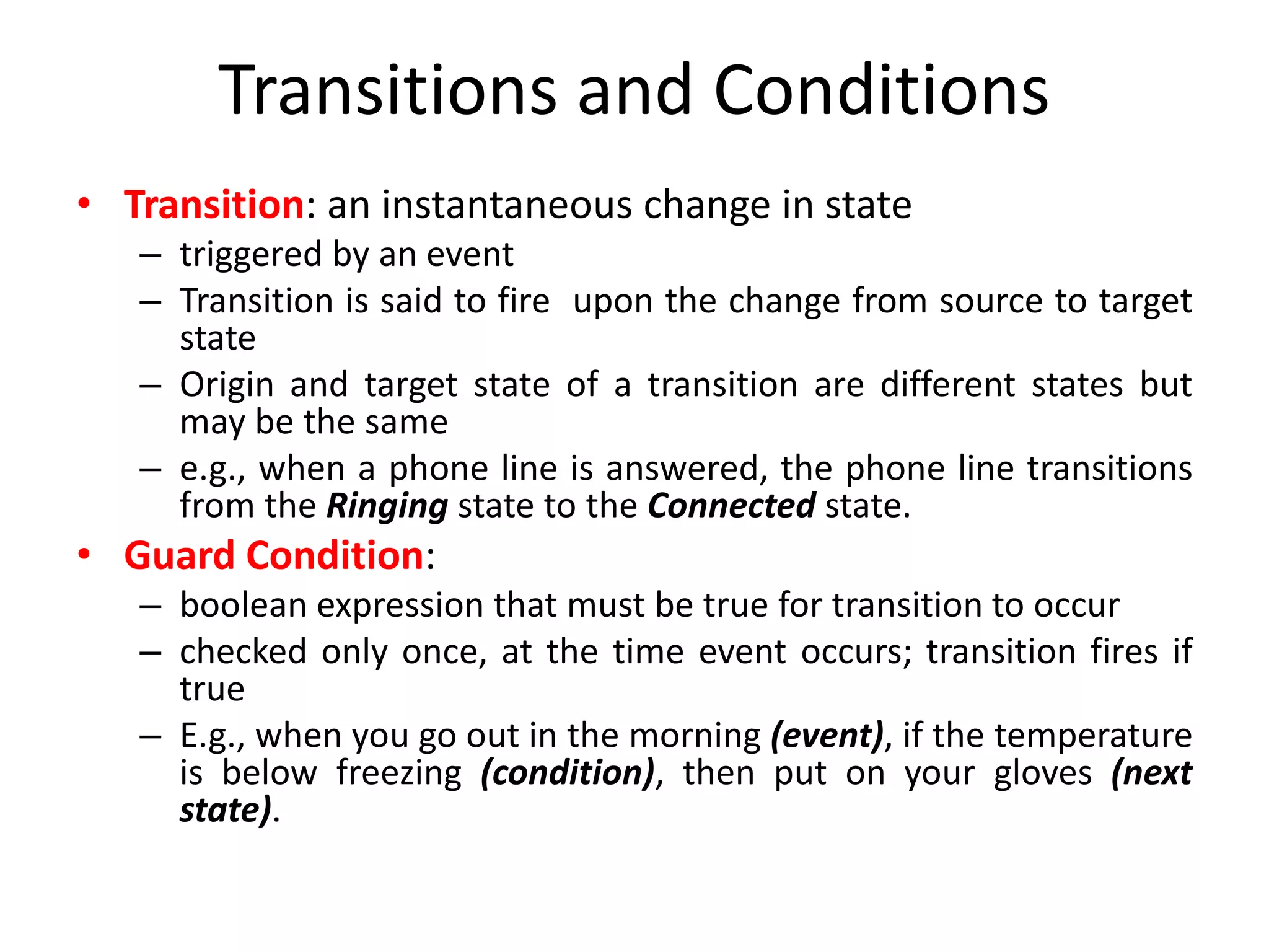 Transitions and Conditions
• Transition: an instantaneous change in state
– triggered by an event
– Transition is said to fire upon the change from source to target
state
– Origin and target state of a transition are different states but
may be the same
– e.g., when a phone line is answered, the phone line transitions
from the Ringing state to the Connected state.
• Guard Condition:
– boolean expression that must be true for transition to occur
– checked only once, at the time event occurs; transition fires if
true
– E.g., when you go out in the morning (event), if the temperature
is below freezing (condition), then put on your gloves (next
state).
 