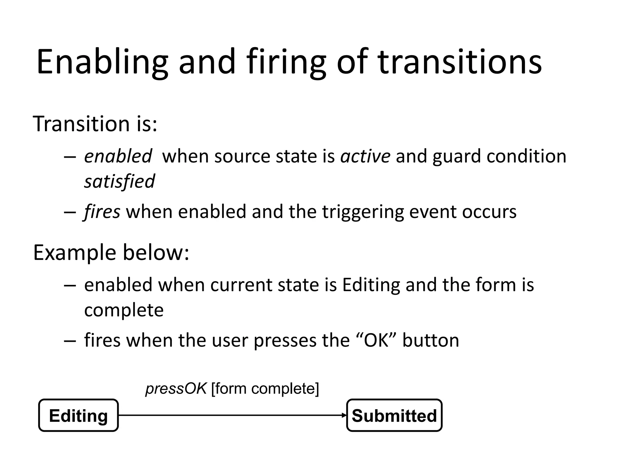 Enabling and firing of transitions
Transition is:
– enabled when source state is active and guard condition
satisfied
– fires when enabled and the triggering event occurs
Example below:
– enabled when current state is Editing and the form is
complete
– fires when the user presses the “OK” button
Editing Submitted
pressOK [form complete]
 
