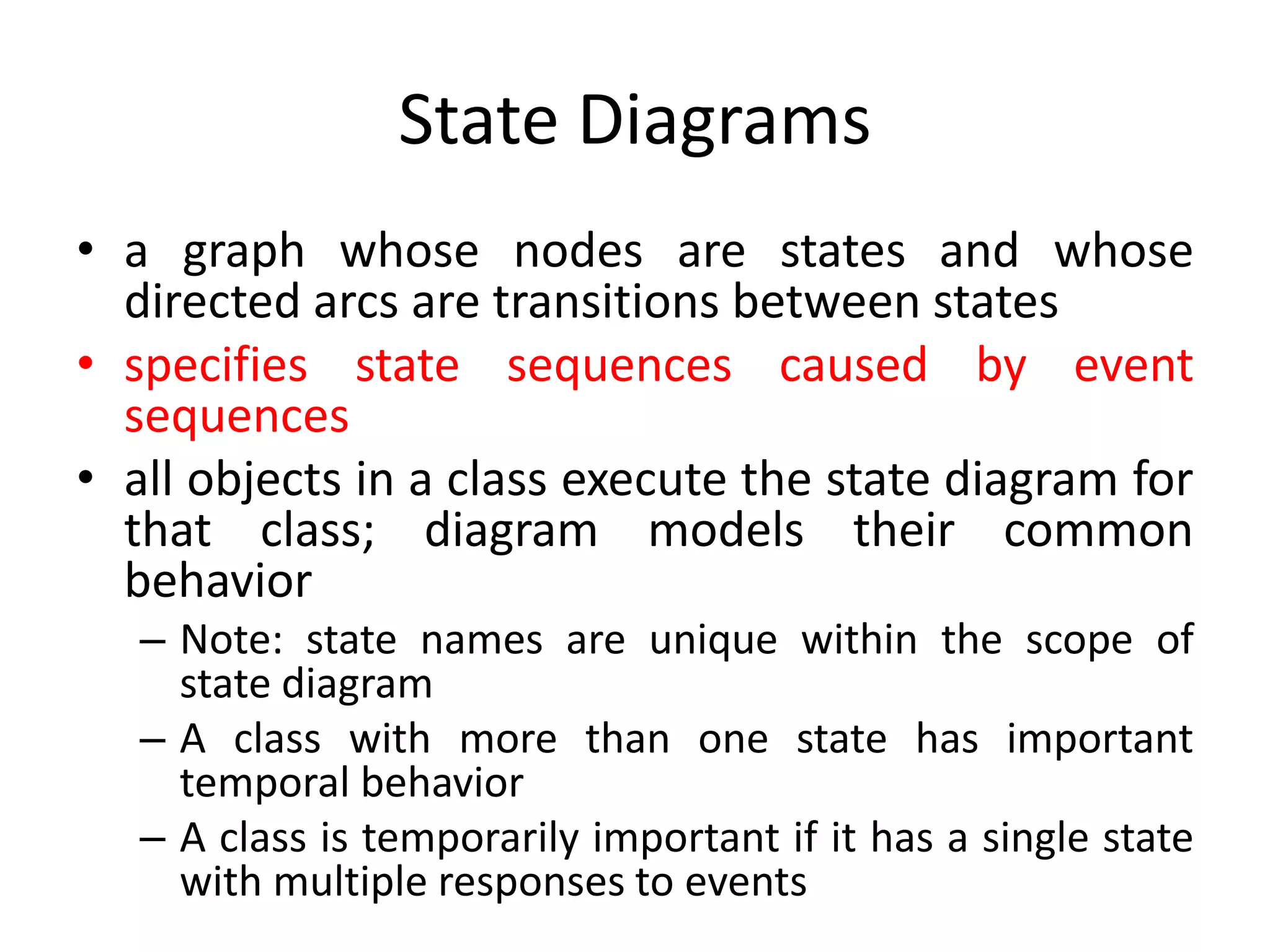 State Diagrams
• a graph whose nodes are states and whose
directed arcs are transitions between states
• specifies state sequences caused by event
sequences
• all objects in a class execute the state diagram for
that class; diagram models their common
behavior
– Note: state names are unique within the scope of
state diagram
– A class with more than one state has important
temporal behavior
– A class is temporarily important if it has a single state
with multiple responses to events
 