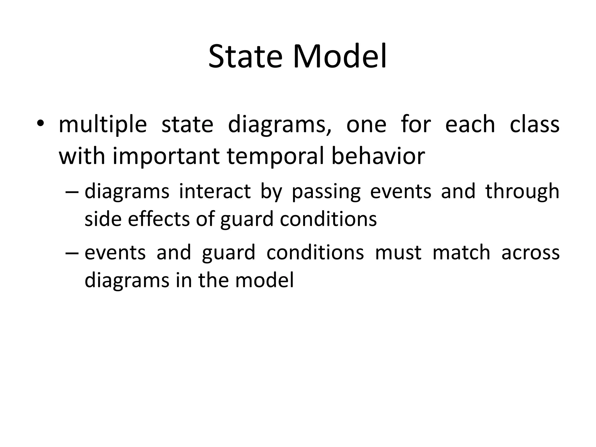 State Model
• multiple state diagrams, one for each class
with important temporal behavior
– diagrams interact by passing events and through
side effects of guard conditions
– events and guard conditions must match across
diagrams in the model
 