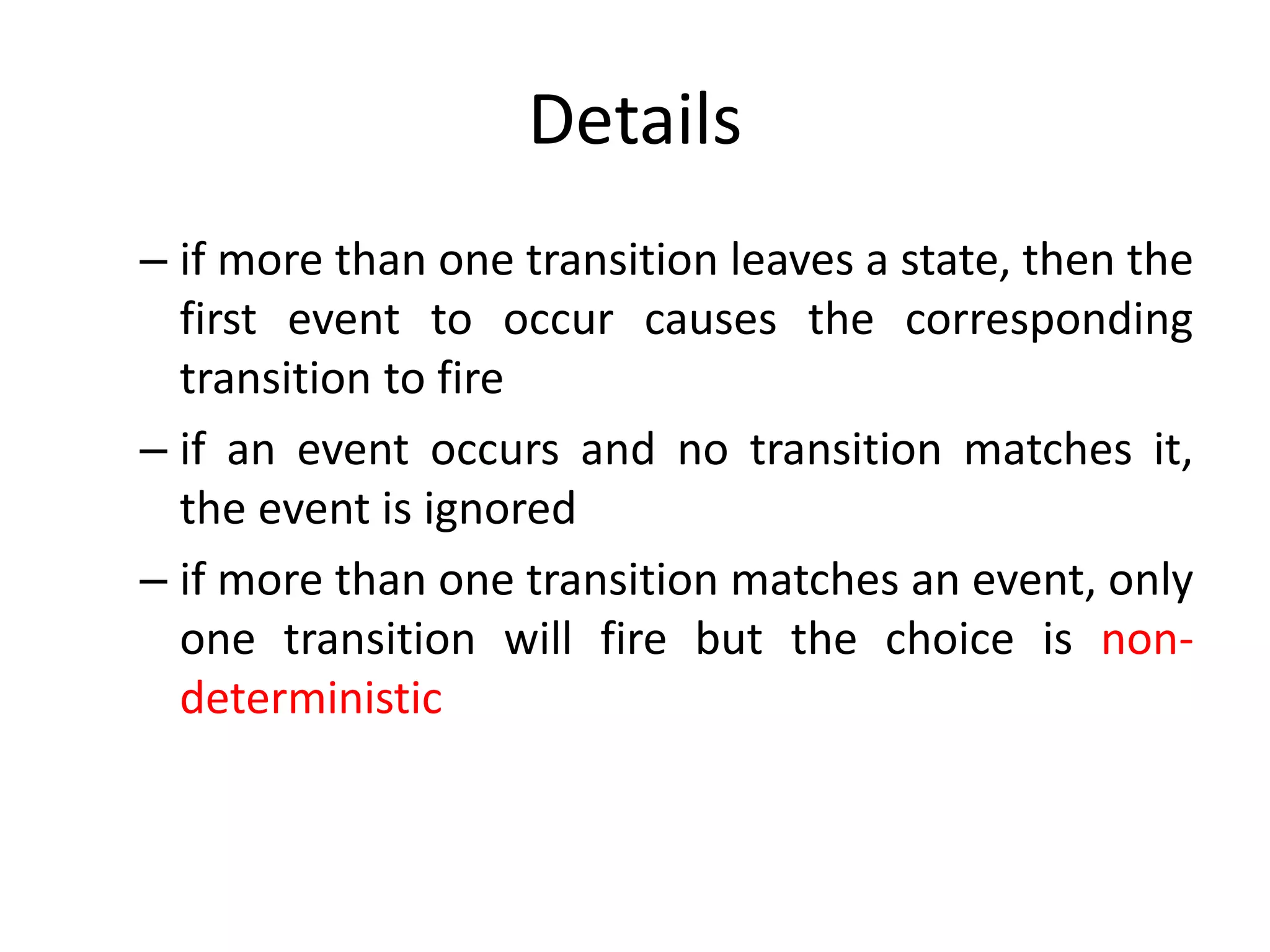 Details
– if more than one transition leaves a state, then the
first event to occur causes the corresponding
transition to fire
– if an event occurs and no transition matches it,
the event is ignored
– if more than one transition matches an event, only
one transition will fire but the choice is non-
deterministic
 