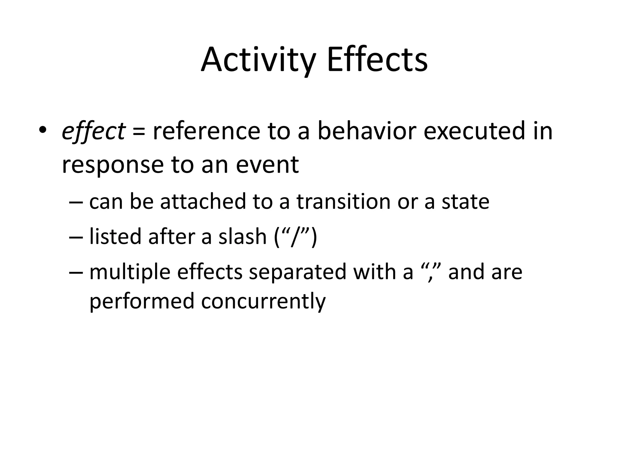 Activity Effects
• effect = reference to a behavior executed in
response to an event
– can be attached to a transition or a state
– listed after a slash (“/”)
– multiple effects separated with a “,” and are
performed concurrently
 