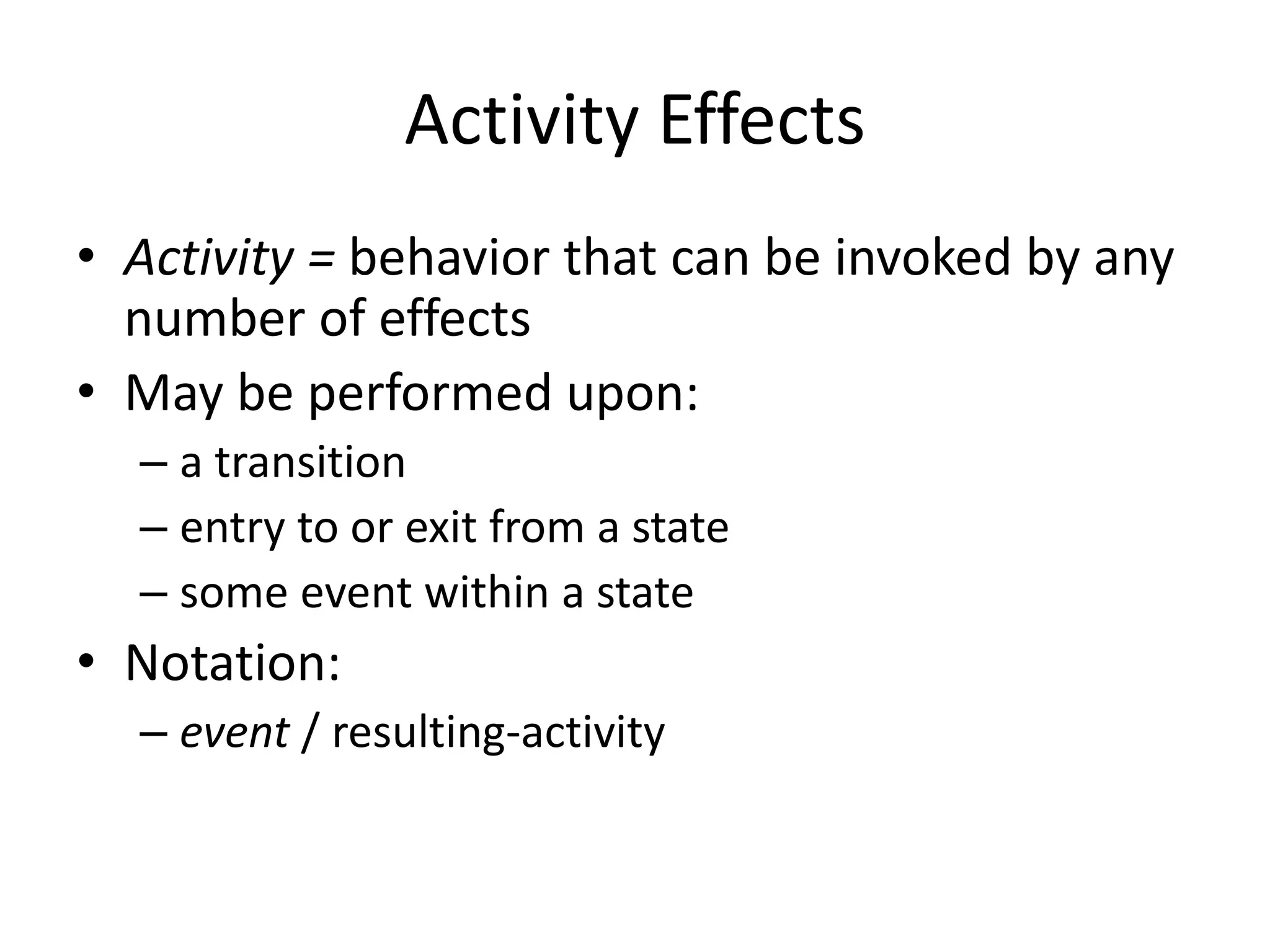 Activity Effects
• Activity = behavior that can be invoked by any
number of effects
• May be performed upon:
– a transition
– entry to or exit from a state
– some event within a state
• Notation:
– event / resulting-activity
 