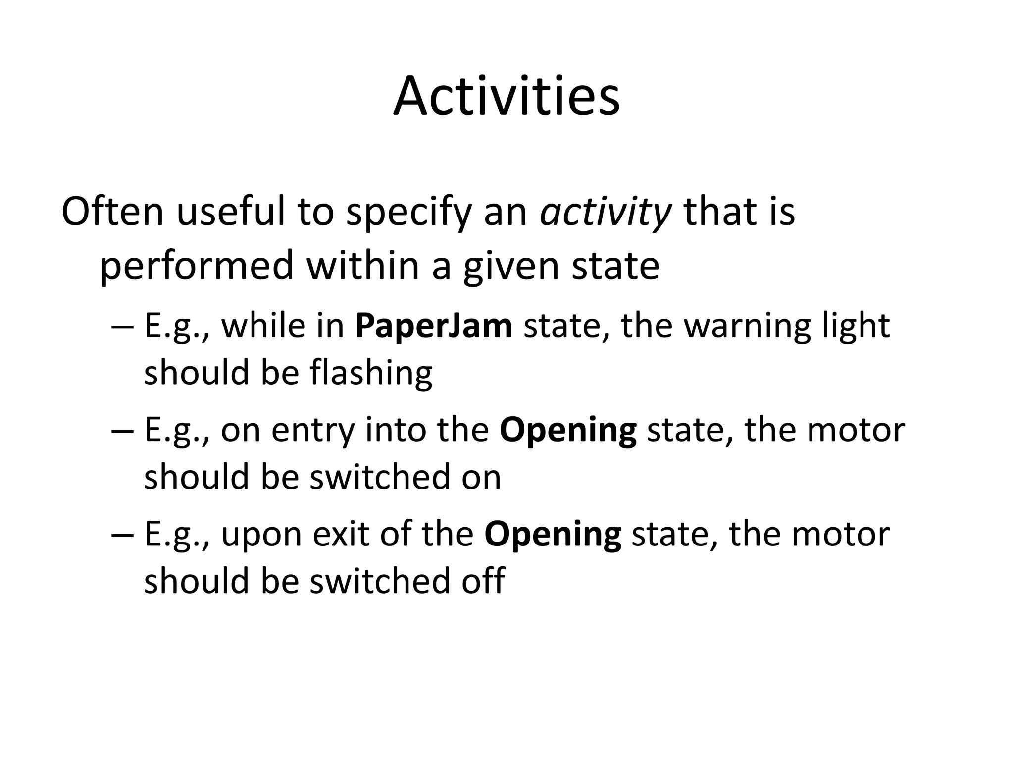 Activities
Often useful to specify an activity that is
performed within a given state
– E.g., while in PaperJam state, the warning light
should be flashing
– E.g., on entry into the Opening state, the motor
should be switched on
– E.g., upon exit of the Opening state, the motor
should be switched off
 