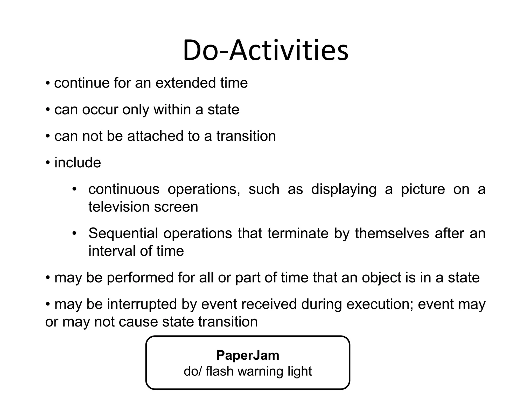 Do-Activities
PaperJam
do/ flash warning light
• continue for an extended time
• can occur only within a state
• can not be attached to a transition
• include
• continuous operations, such as displaying a picture on a
television screen
• Sequential operations that terminate by themselves after an
interval of time
• may be performed for all or part of time that an object is in a state
• may be interrupted by event received during execution; event may
or may not cause state transition
 