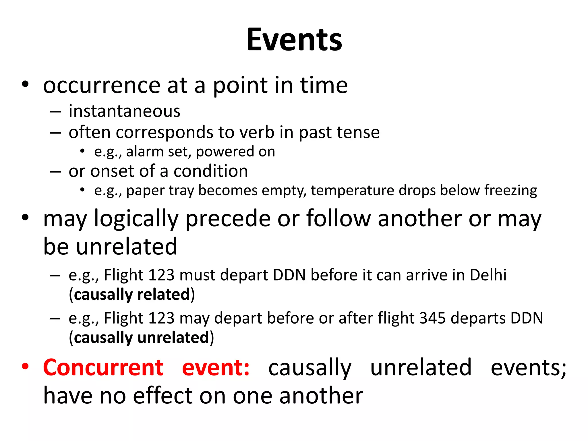 Events
• occurrence at a point in time
– instantaneous
– often corresponds to verb in past tense
• e.g., alarm set, powered on
– or onset of a condition
• e.g., paper tray becomes empty, temperature drops below freezing
• may logically precede or follow another or may
be unrelated
– e.g., Flight 123 must depart DDN before it can arrive in Delhi
(causally related)
– e.g., Flight 123 may depart before or after flight 345 departs DDN
(causally unrelated)
• Concurrent event: causally unrelated events;
have no effect on one another
 