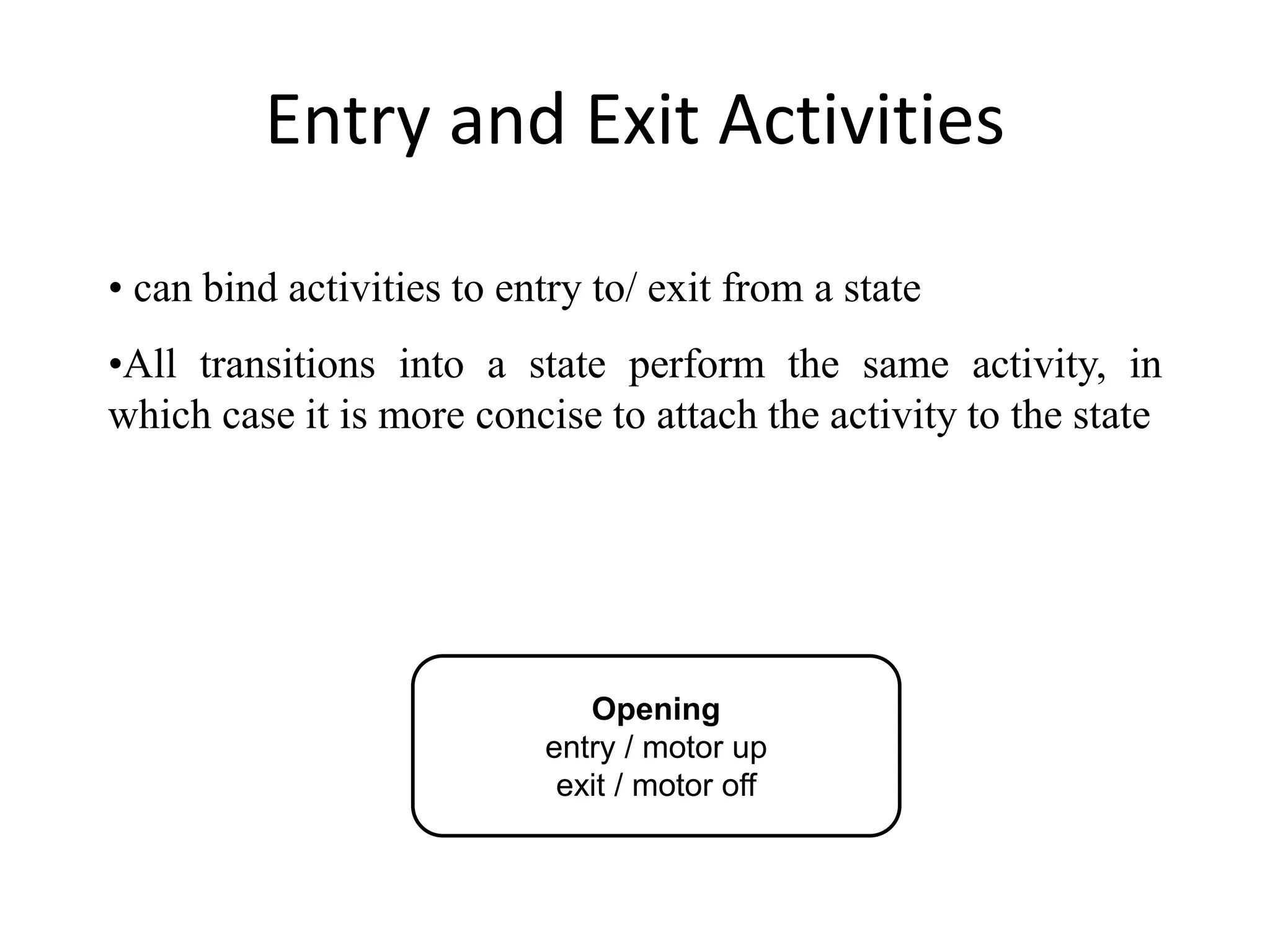 Entry and Exit Activities
Opening
entry / motor up
exit / motor off
• can bind activities to entry to/ exit from a state
•All transitions into a state perform the same activity, in
which case it is more concise to attach the activity to the state
 