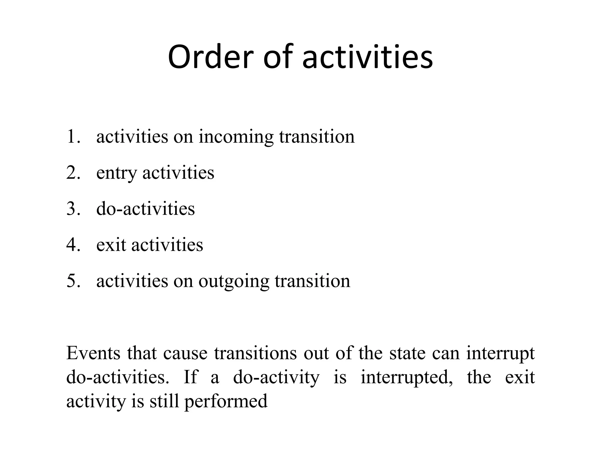 Order of activities
1. activities on incoming transition
2. entry activities
3. do-activities
4. exit activities
5. activities on outgoing transition
Events that cause transitions out of the state can interrupt
do-activities. If a do-activity is interrupted, the exit
activity is still performed
 