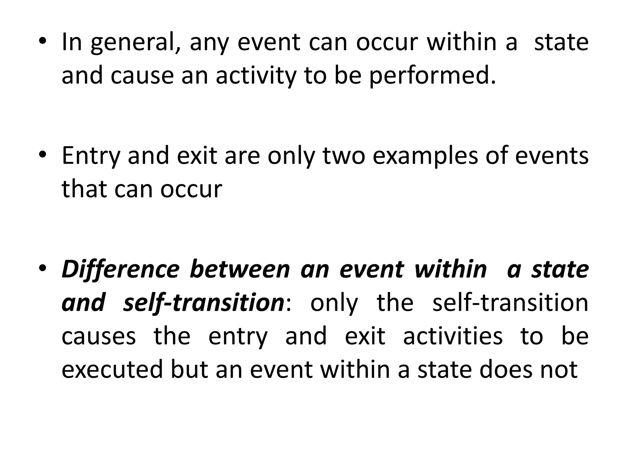 • In general, any event can occur within a state
and cause an activity to be performed.
• Entry and exit are only two examples of events
that can occur
• Difference between an event within a state
and self-transition: only the self-transition
causes the entry and exit activities to be
executed but an event within a state does not
 