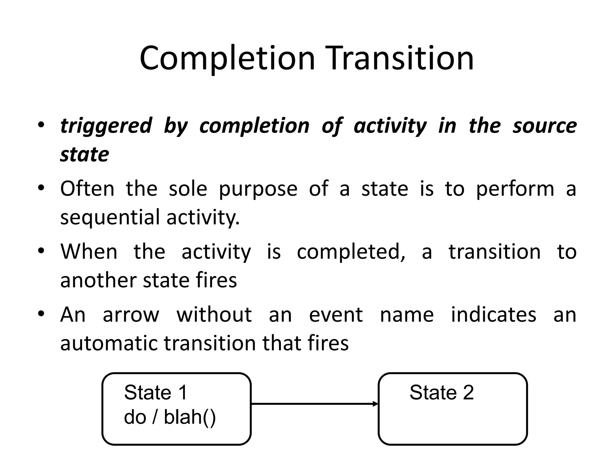 Completion Transition
• triggered by completion of activity in the source
state
• Often the sole purpose of a state is to perform a
sequential activity.
• When the activity is completed, a transition to
another state fires
• An arrow without an event name indicates an
automatic transition that fires
State 1
do / blah()
State 2
 