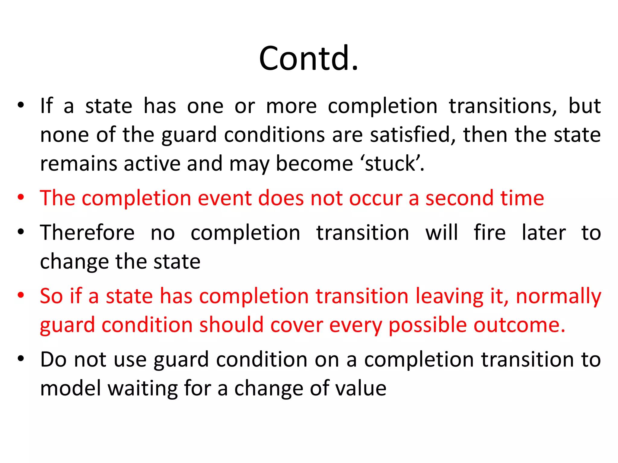 Contd.
• If a state has one or more completion transitions, but
none of the guard conditions are satisfied, then the state
remains active and may become ‘stuck’.
• The completion event does not occur a second time
• Therefore no completion transition will fire later to
change the state
• So if a state has completion transition leaving it, normally
guard condition should cover every possible outcome.
• Do not use guard condition on a completion transition to
model waiting for a change of value
 