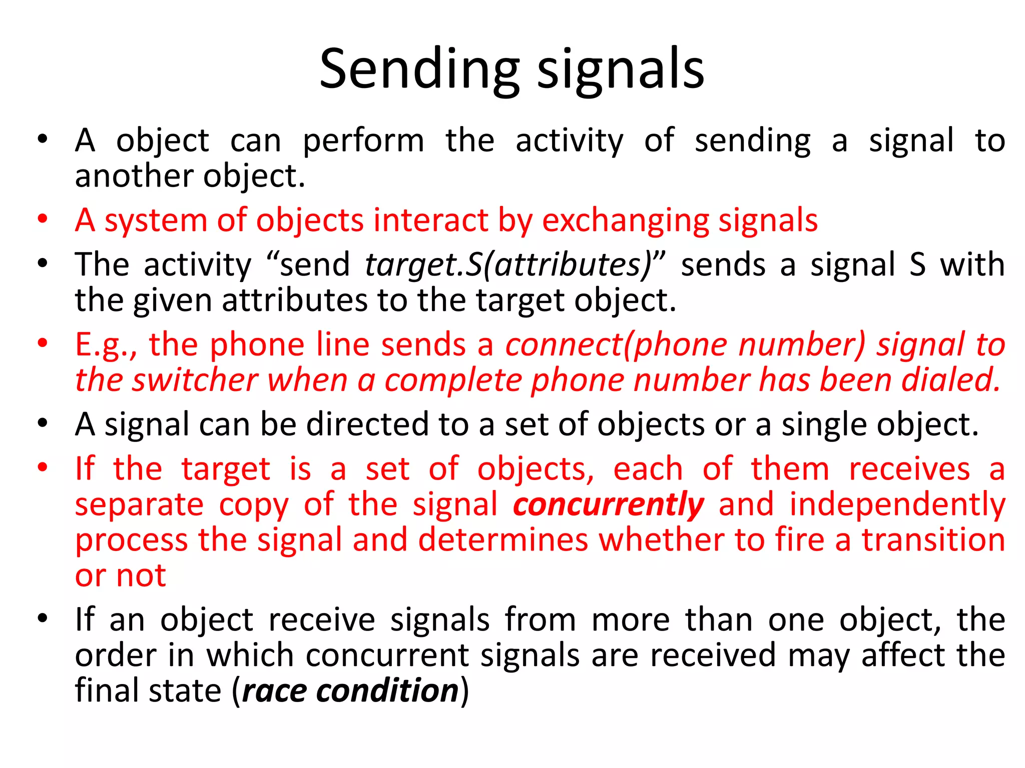 Sending signals
• A object can perform the activity of sending a signal to
another object.
• A system of objects interact by exchanging signals
• The activity “send target.S(attributes)” sends a signal S with
the given attributes to the target object.
• E.g., the phone line sends a connect(phone number) signal to
the switcher when a complete phone number has been dialed.
• A signal can be directed to a set of objects or a single object.
• If the target is a set of objects, each of them receives a
separate copy of the signal concurrently and independently
process the signal and determines whether to fire a transition
or not
• If an object receive signals from more than one object, the
order in which concurrent signals are received may affect the
final state (race condition)
 