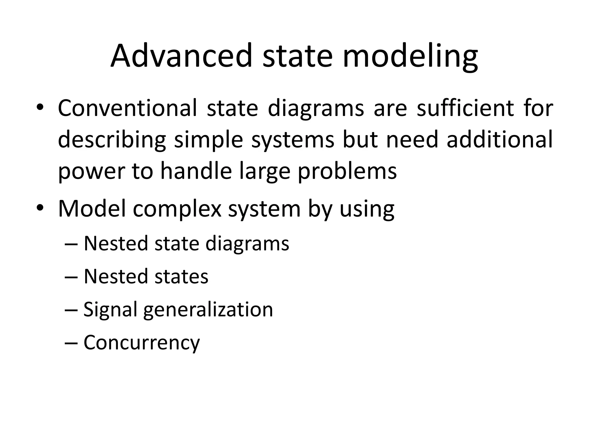 Advanced state modeling
• Conventional state diagrams are sufficient for
describing simple systems but need additional
power to handle large problems
• Model complex system by using
– Nested state diagrams
– Nested states
– Signal generalization
– Concurrency
 