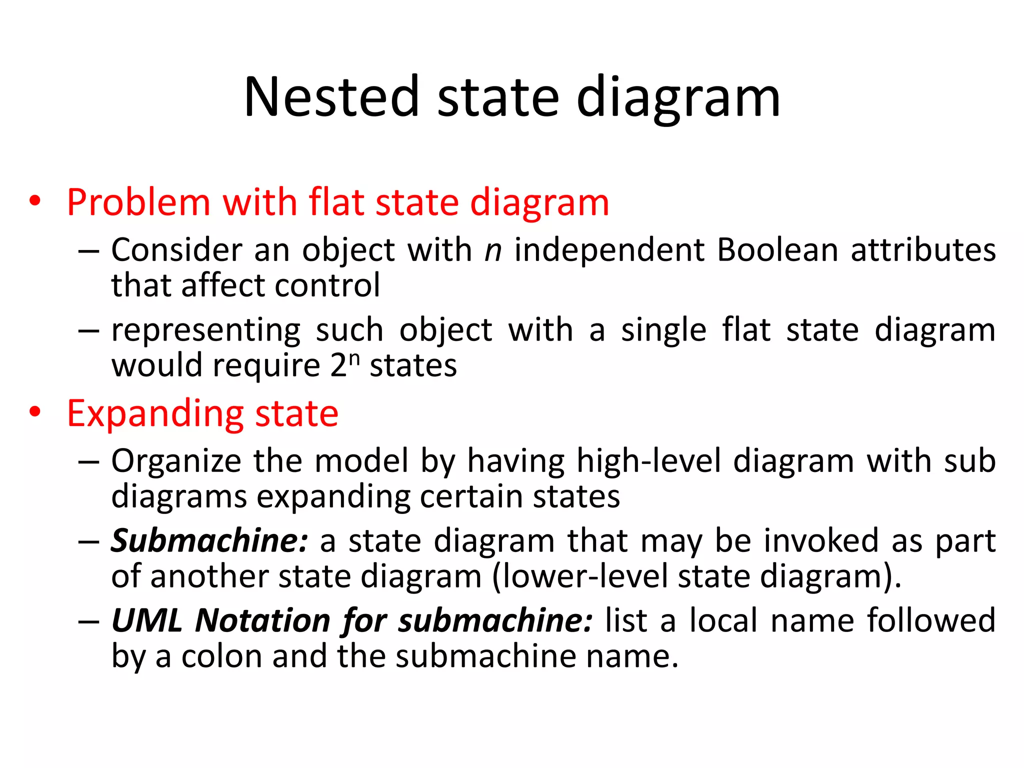 Nested state diagram
• Problem with flat state diagram
– Consider an object with n independent Boolean attributes
that affect control
– representing such object with a single flat state diagram
would require 2n states
• Expanding state
– Organize the model by having high-level diagram with sub
diagrams expanding certain states
– Submachine: a state diagram that may be invoked as part
of another state diagram (lower-level state diagram).
– UML Notation for submachine: list a local name followed
by a colon and the submachine name.
 