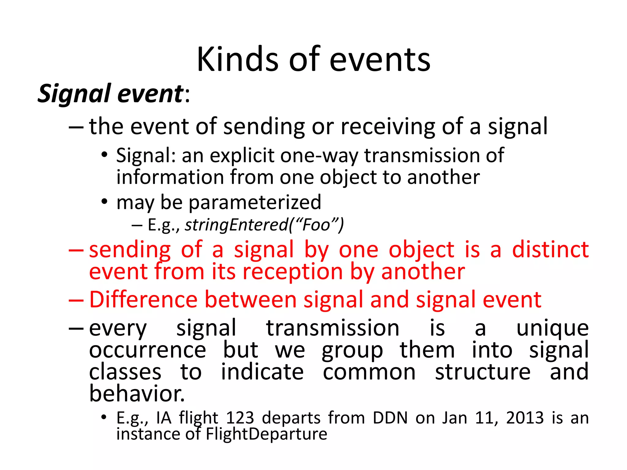 Kinds of events
Signal event:
– the event of sending or receiving of a signal
• Signal: an explicit one-way transmission of
information from one object to another
• may be parameterized
– E.g., stringEntered(“Foo”)
– sending of a signal by one object is a distinct
event from its reception by another
– Difference between signal and signal event
– every signal transmission is a unique
occurrence but we group them into signal
classes to indicate common structure and
behavior.
• E.g., IA flight 123 departs from DDN on Jan 11, 2013 is an
instance of FlightDeparture
 