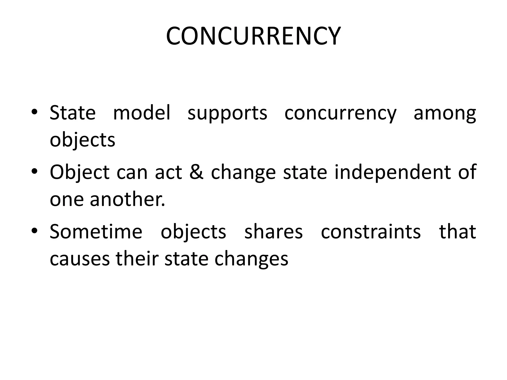 CONCURRENCY
• State model supports concurrency among
objects
• Object can act & change state independent of
one another.
• Sometime objects shares constraints that
causes their state changes
 