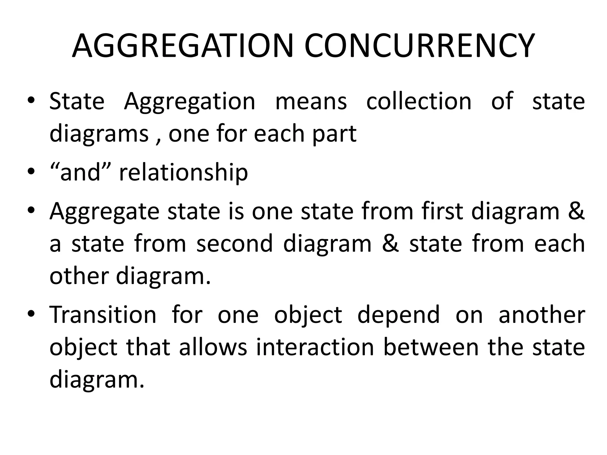 AGGREGATION CONCURRENCY
• State Aggregation means collection of state
diagrams , one for each part
• “and” relationship
• Aggregate state is one state from first diagram &
a state from second diagram & state from each
other diagram.
• Transition for one object depend on another
object that allows interaction between the state
diagram.
 