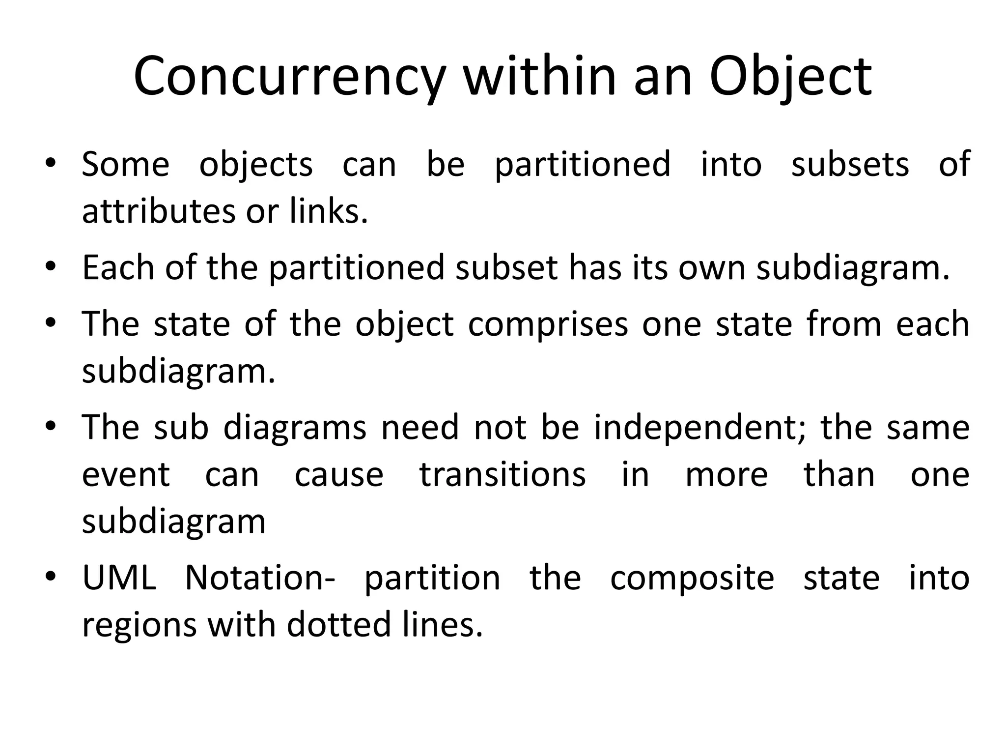 Concurrency within an Object
• Some objects can be partitioned into subsets of
attributes or links.
• Each of the partitioned subset has its own subdiagram.
• The state of the object comprises one state from each
subdiagram.
• The sub diagrams need not be independent; the same
event can cause transitions in more than one
subdiagram
• UML Notation- partition the composite state into
regions with dotted lines.
 