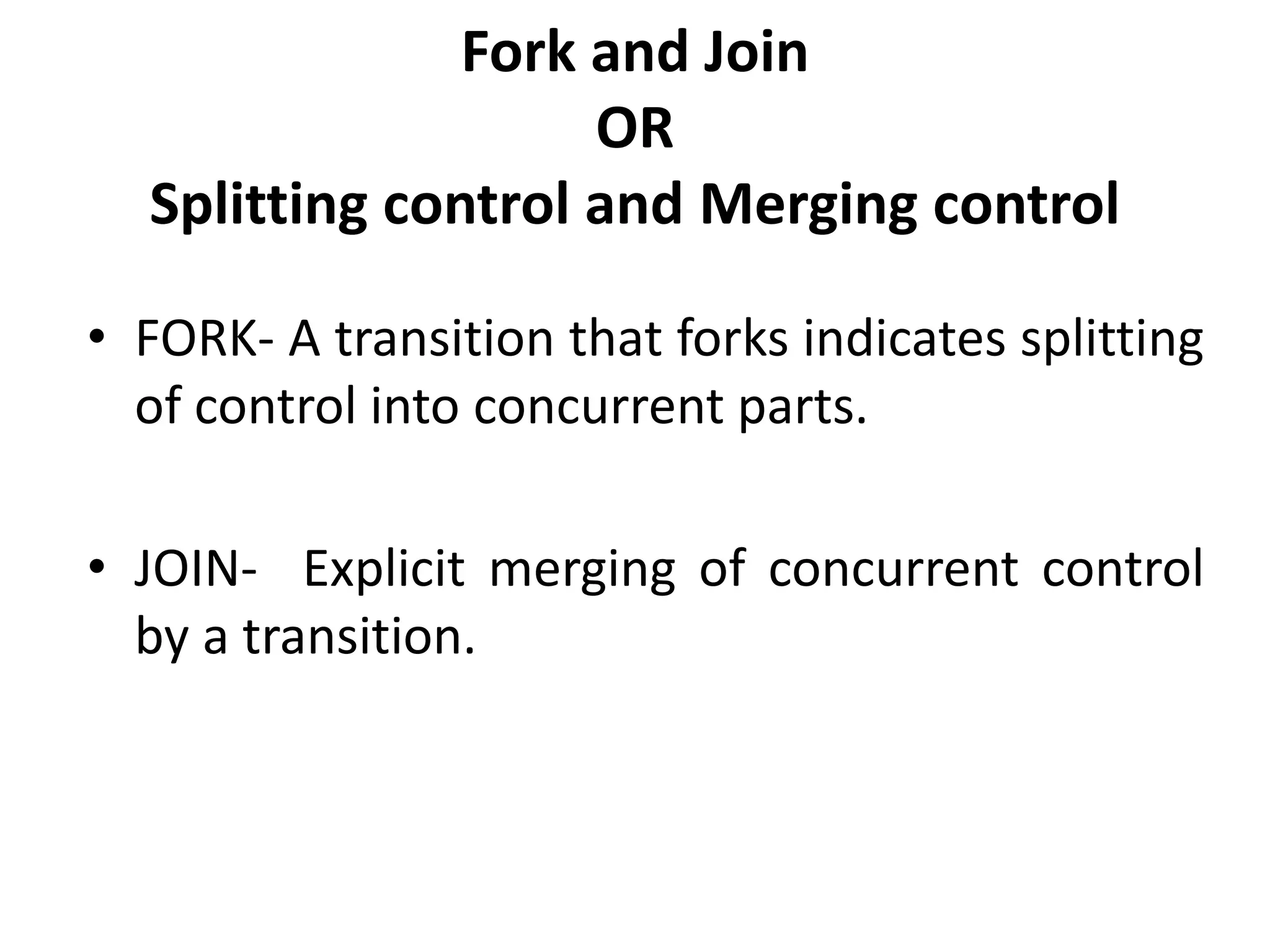 Fork and Join
OR
Splitting control and Merging control
• FORK- A transition that forks indicates splitting
of control into concurrent parts.
• JOIN- Explicit merging of concurrent control
by a transition.
 