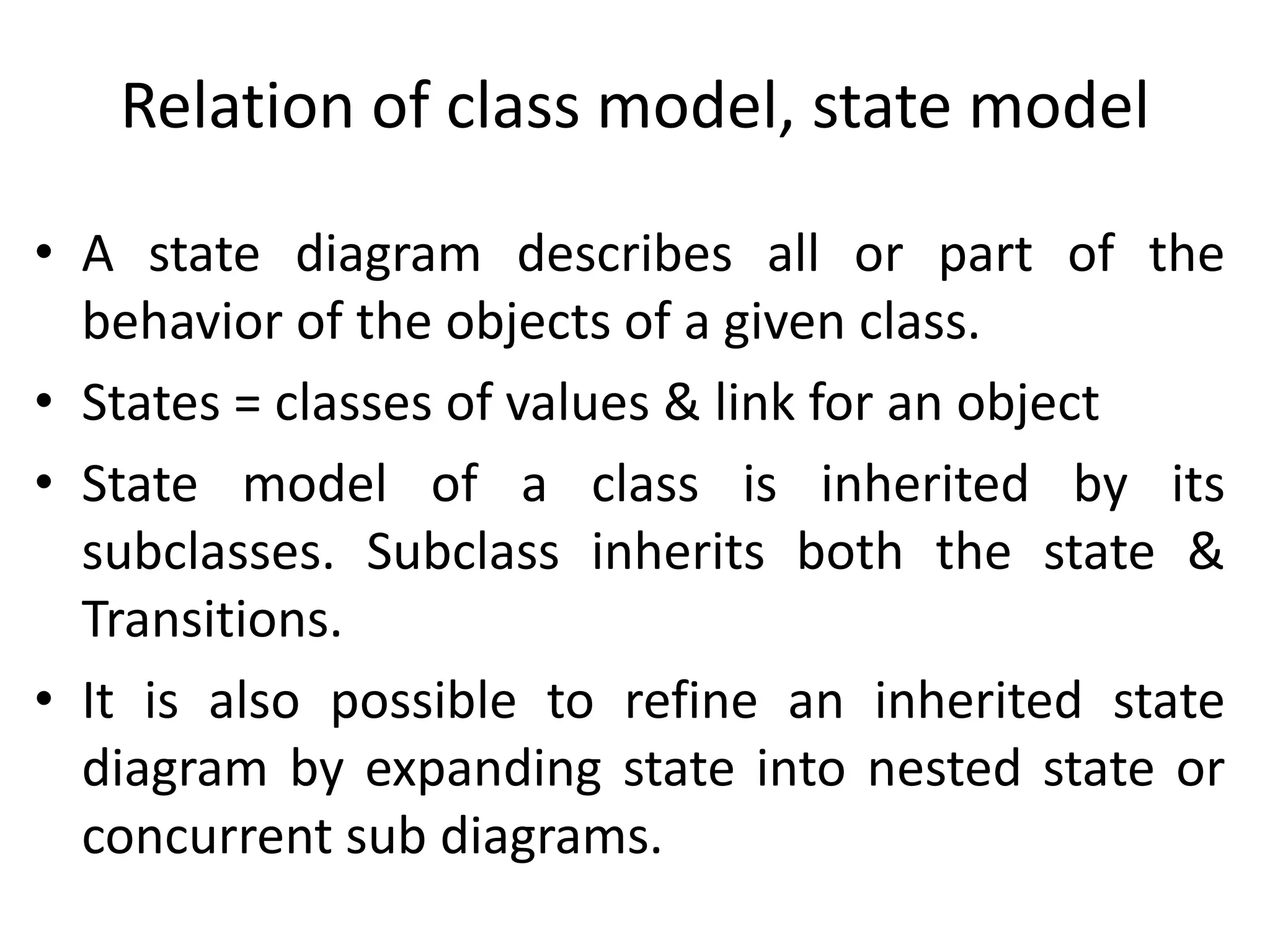 Relation of class model, state model
• A state diagram describes all or part of the
behavior of the objects of a given class.
• States = classes of values & link for an object
• State model of a class is inherited by its
subclasses. Subclass inherits both the state &
Transitions.
• It is also possible to refine an inherited state
diagram by expanding state into nested state or
concurrent sub diagrams.
 