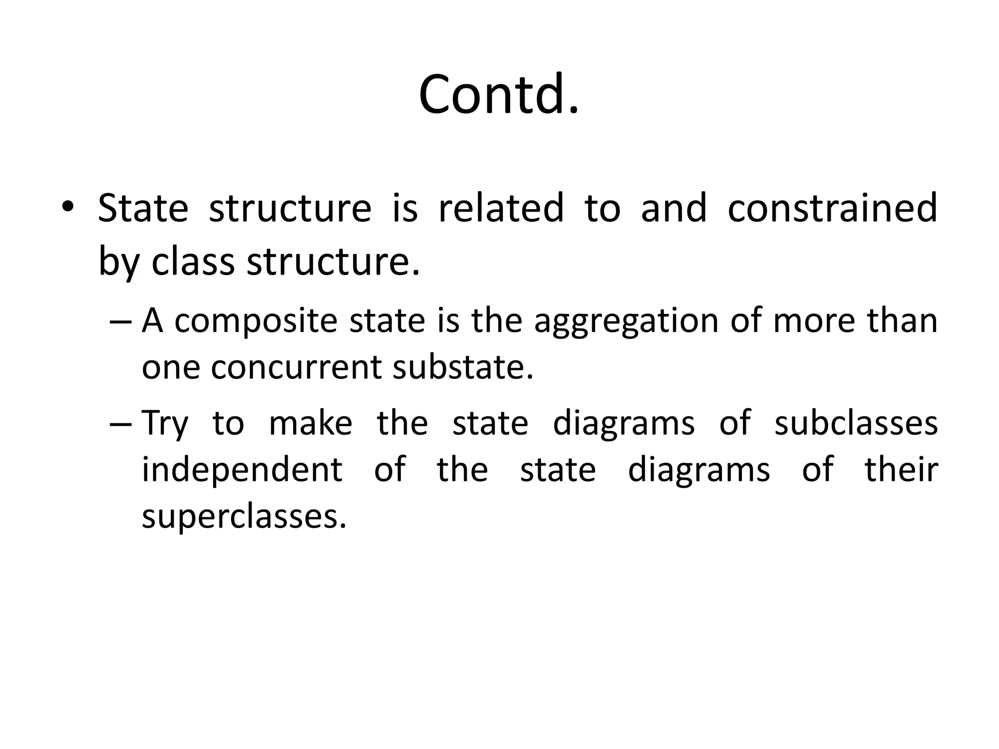 Contd.
• State structure is related to and constrained
by class structure.
– A composite state is the aggregation of more than
one concurrent substate.
– Try to make the state diagrams of subclasses
independent of the state diagrams of their
superclasses.
 