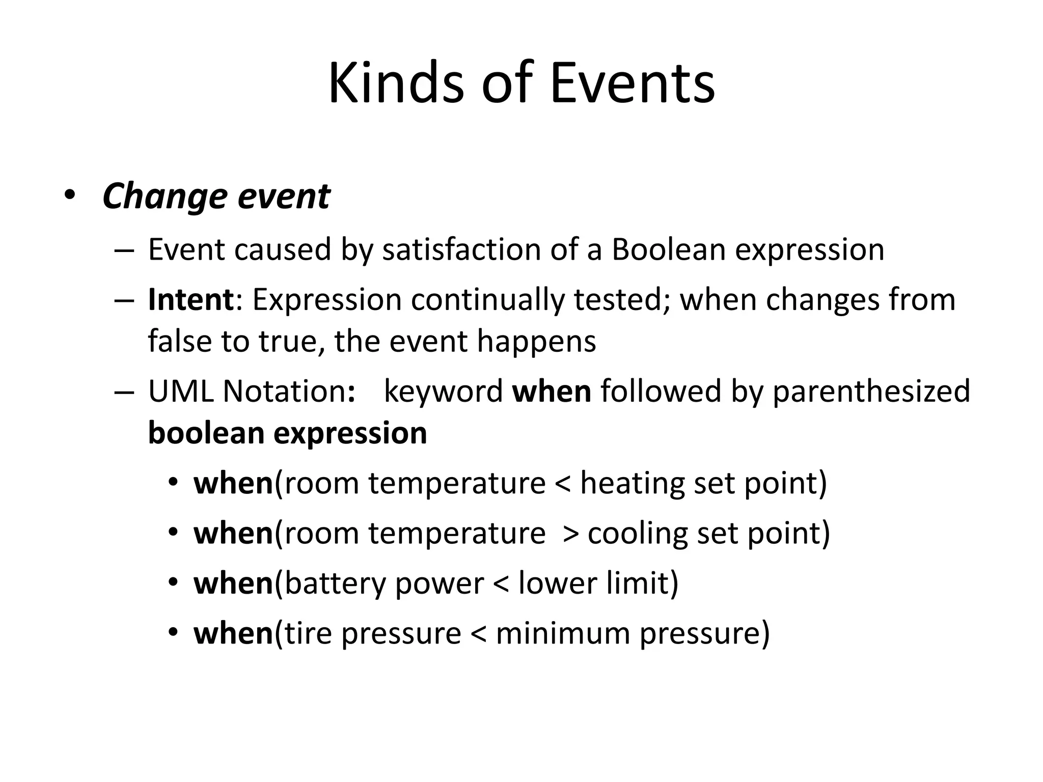 Kinds of Events
• Change event
– Event caused by satisfaction of a Boolean expression
– Intent: Expression continually tested; when changes from
false to true, the event happens
– UML Notation: keyword when followed by parenthesized
boolean expression
• when(room temperature < heating set point)
• when(room temperature > cooling set point)
• when(battery power < lower limit)
• when(tire pressure < minimum pressure)
 