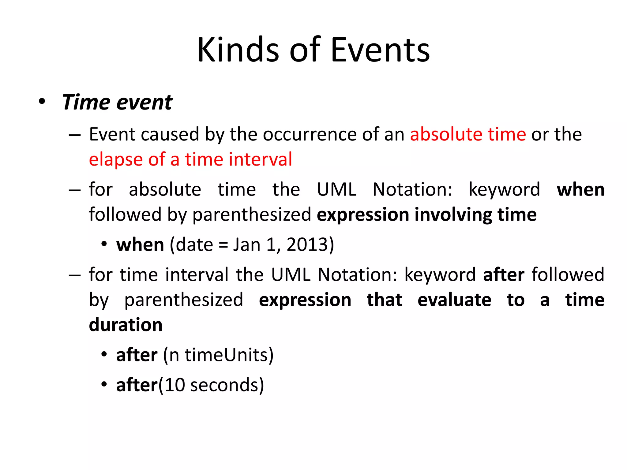 Kinds of Events
• Time event
– Event caused by the occurrence of an absolute time or the
elapse of a time interval
– for absolute time the UML Notation: keyword when
followed by parenthesized expression involving time
• when (date = Jan 1, 2013)
– for time interval the UML Notation: keyword after followed
by parenthesized expression that evaluate to a time
duration
• after (n timeUnits)
• after(10 seconds)
 