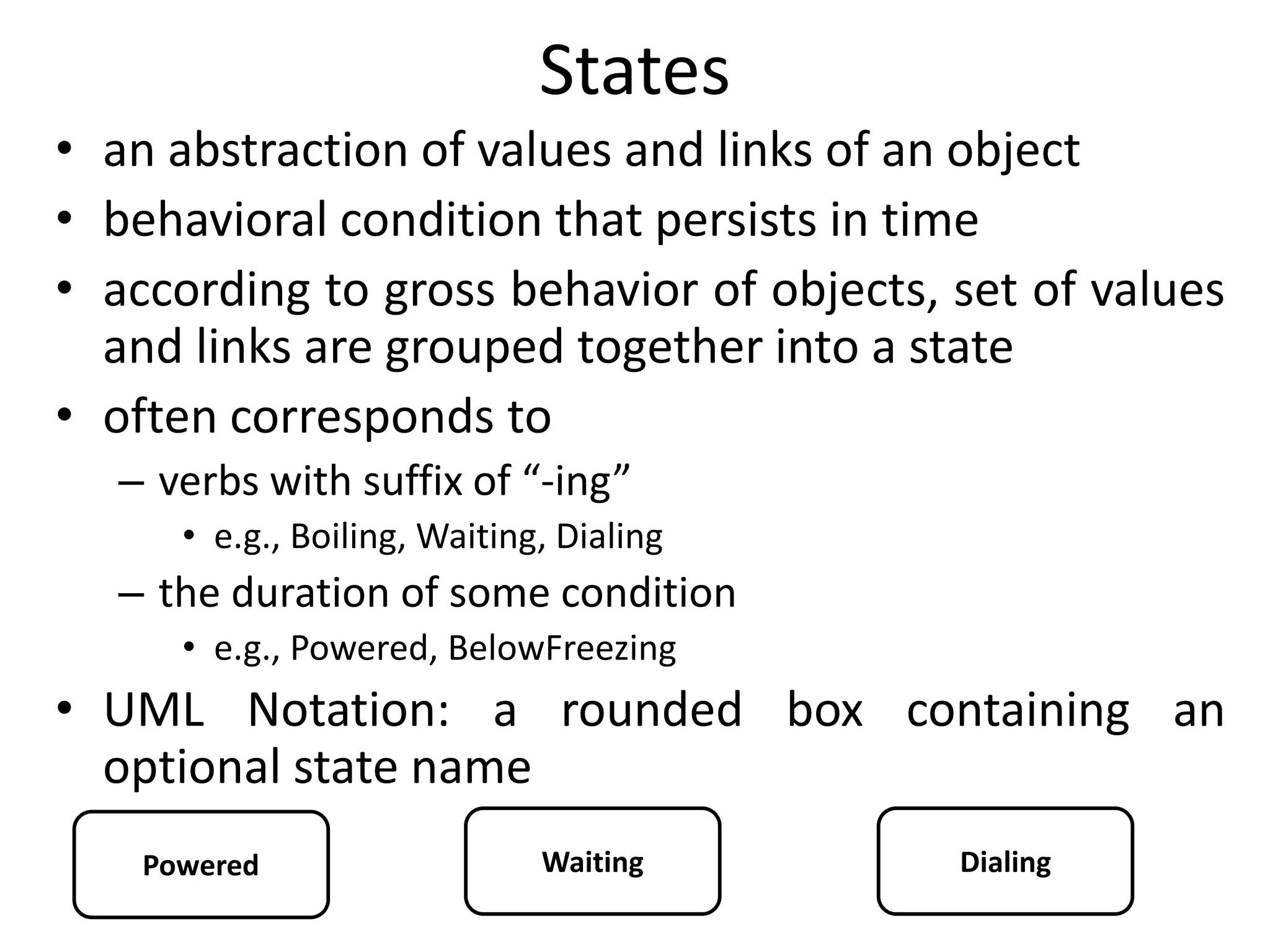 States
• an abstraction of values and links of an object
• behavioral condition that persists in time
• according to gross behavior of objects, set of values
and links are grouped together into a state
• often corresponds to
– verbs with suffix of “-ing”
• e.g., Boiling, Waiting, Dialing
– the duration of some condition
• e.g., Powered, BelowFreezing
• UML Notation: a rounded box containing an
optional state name
Powered Waiting Dialing
 