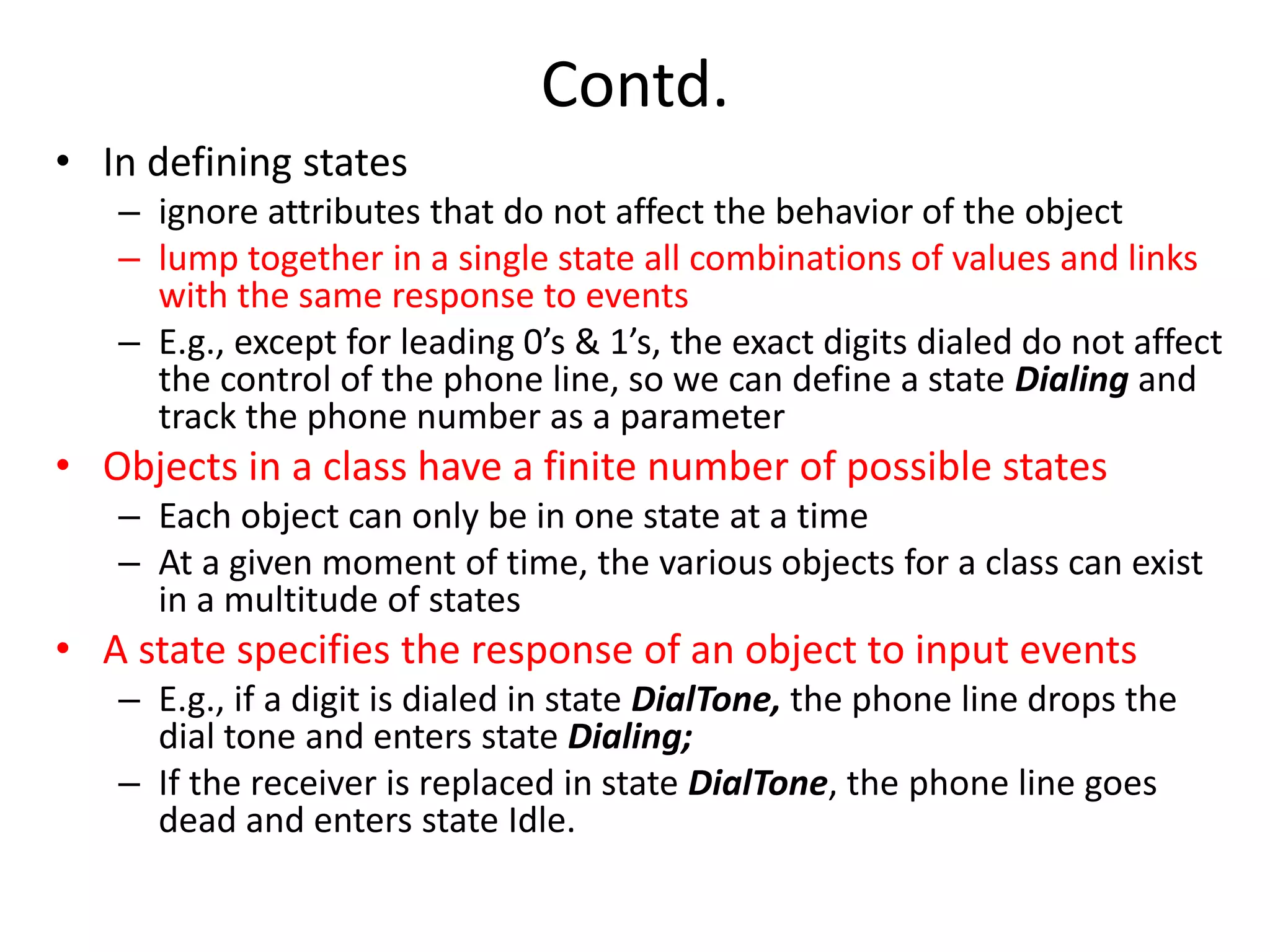 Contd.
• In defining states
– ignore attributes that do not affect the behavior of the object
– lump together in a single state all combinations of values and links
with the same response to events
– E.g., except for leading 0’s & 1’s, the exact digits dialed do not affect
the control of the phone line, so we can define a state Dialing and
track the phone number as a parameter
• Objects in a class have a finite number of possible states
– Each object can only be in one state at a time
– At a given moment of time, the various objects for a class can exist
in a multitude of states
• A state specifies the response of an object to input events
– E.g., if a digit is dialed in state DialTone, the phone line drops the
dial tone and enters state Dialing;
– If the receiver is replaced in state DialTone, the phone line goes
dead and enters state Idle.
 