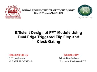 Efficient Design of FFT Module Using
Dual Edge Triggered Flip Flop and
Clock Gating
PRESENTED BY GUIDED BY
R.Preyadharan Mr.A.Tamilselvan
M.E (VLSI DESIGN) Assistant Professor/ECE
KNOWLEDGE INSTITUTE OF TECHNOLOGY
KAKAPALAYAM, SALEM
 