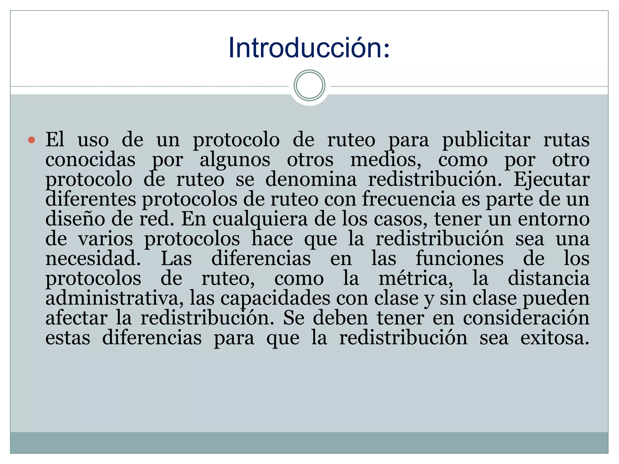 Introducción:
 El uso de un protocolo de ruteo para publicitar rutas
conocidas por algunos otros medios, como por otro
protocolo de ruteo se denomina redistribución. Ejecutar
diferentes protocolos de ruteo con frecuencia es parte de un
diseño de red. En cualquiera de los casos, tener un entorno
de varios protocolos hace que la redistribución sea una
necesidad. Las diferencias en las funciones de los
protocolos de ruteo, como la métrica, la distancia
administrativa, las capacidades con clase y sin clase pueden
afectar la redistribución. Se deben tener en consideración
estas diferencias para que la redistribución sea exitosa.
 