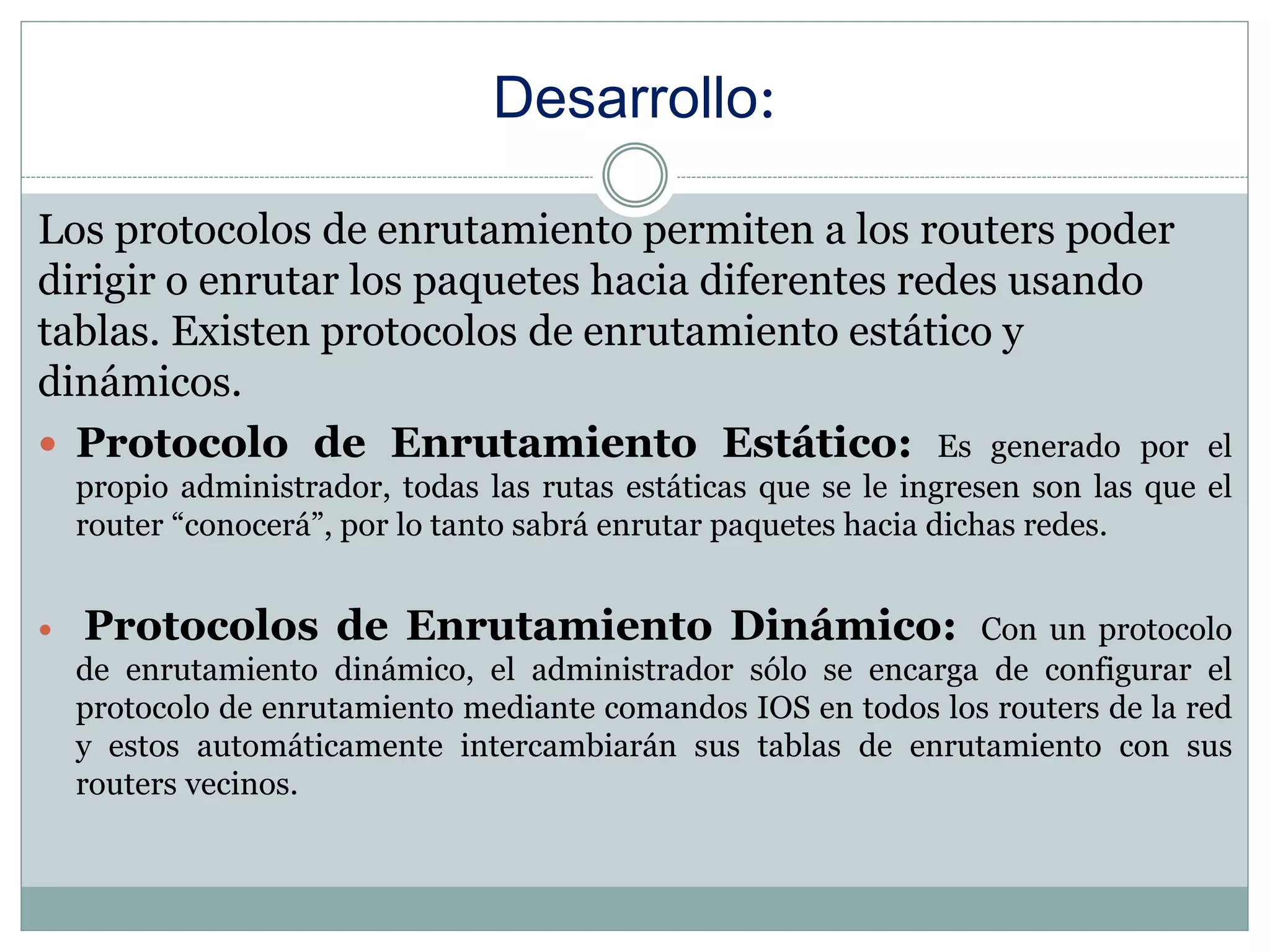 Desarrollo:
Los protocolos de enrutamiento permiten a los routers poder
dirigir o enrutar los paquetes hacia diferentes redes usando
tablas. Existen protocolos de enrutamiento estático y
dinámicos.
 Protocolo de Enrutamiento Estático: Es generado por el
propio administrador, todas las rutas estáticas que se le ingresen son las que el
router “conocerá”, por lo tanto sabrá enrutar paquetes hacia dichas redes.
 Protocolos de Enrutamiento Dinámico: Con un protocolo
de enrutamiento dinámico, el administrador sólo se encarga de configurar el
protocolo de enrutamiento mediante comandos IOS en todos los routers de la red
y estos automáticamente intercambiarán sus tablas de enrutamiento con sus
routers vecinos.
 