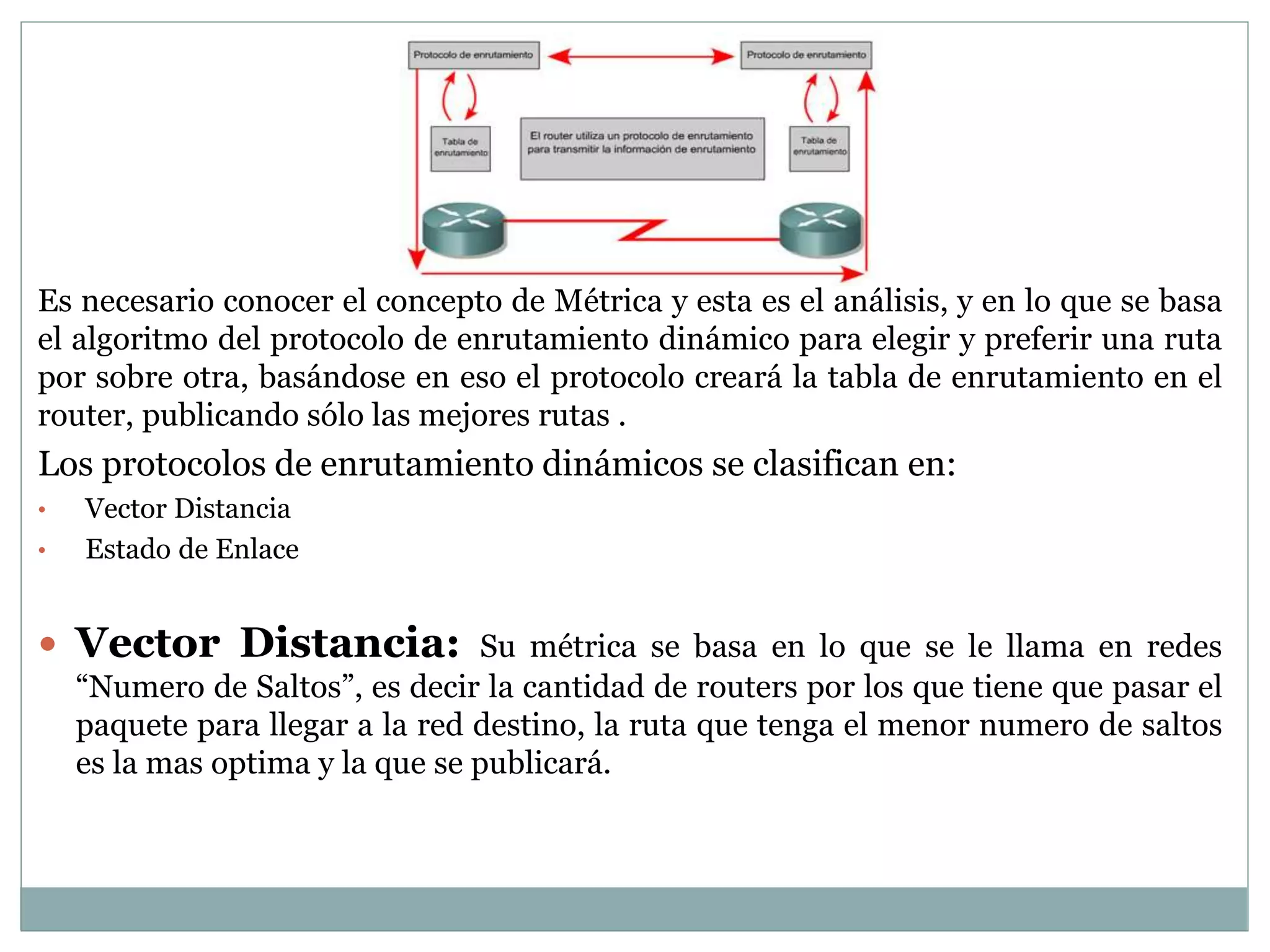 Es necesario conocer el concepto de Métrica y esta es el análisis, y en lo que se basa
el algoritmo del protocolo de enrutamiento dinámico para elegir y preferir una ruta
por sobre otra, basándose en eso el protocolo creará la tabla de enrutamiento en el
router, publicando sólo las mejores rutas .
Los protocolos de enrutamiento dinámicos se clasifican en:
• Vector Distancia
• Estado de Enlace
 Vector Distancia: Su métrica se basa en lo que se le llama en redes
“Numero de Saltos”, es decir la cantidad de routers por los que tiene que pasar el
paquete para llegar a la red destino, la ruta que tenga el menor numero de saltos
es la mas optima y la que se publicará.
 