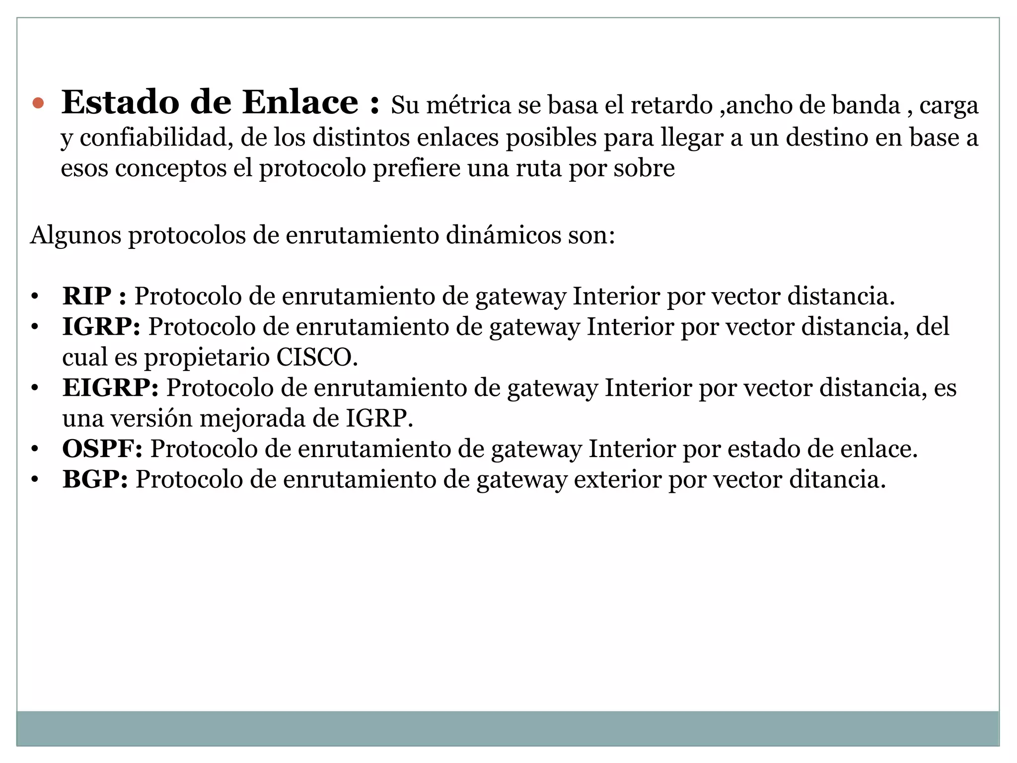 Estado de Enlace : Su métrica se basa el retardo ,ancho de banda , carga
y confiabilidad, de los distintos enlaces posibles para llegar a un destino en base a
esos conceptos el protocolo prefiere una ruta por sobre
Algunos protocolos de enrutamiento dinámicos son:
• RIP : Protocolo de enrutamiento de gateway Interior por vector distancia.
• IGRP: Protocolo de enrutamiento de gateway Interior por vector distancia, del
cual es propietario CISCO.
• EIGRP: Protocolo de enrutamiento de gateway Interior por vector distancia, es
una versión mejorada de IGRP.
• OSPF: Protocolo de enrutamiento de gateway Interior por estado de enlace.
• BGP: Protocolo de enrutamiento de gateway exterior por vector ditancia.
 