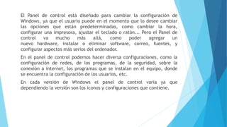 El Panel de control está diseñado para cambiar la configuración de
Windows, ya que el usuario puede en el momento que lo desee cambiar
las opciones que están predeterminadas, como cambiar la hora,
configurar una impresora, ajustar el teclado o ratón... Pero el Panel de
control va mucho más allá, como poder agregar un
nuevo hardware, instalar o eliminar software, correo, fuentes, y
configurar aspectos más serios del ordenador.
En el panel de control podemos hacer diversa configuraciones, como la
configuración de redes, de los programas, de la seguridad, sobre la
conexión a internet, los programas que se instalan en el equipo, donde
se encuentra la configuración de los usuarios, etc.
En cada versión de Windows el panel de control varia ya que
dependiendo la versión son los iconos y configuraciones que contiene.
 