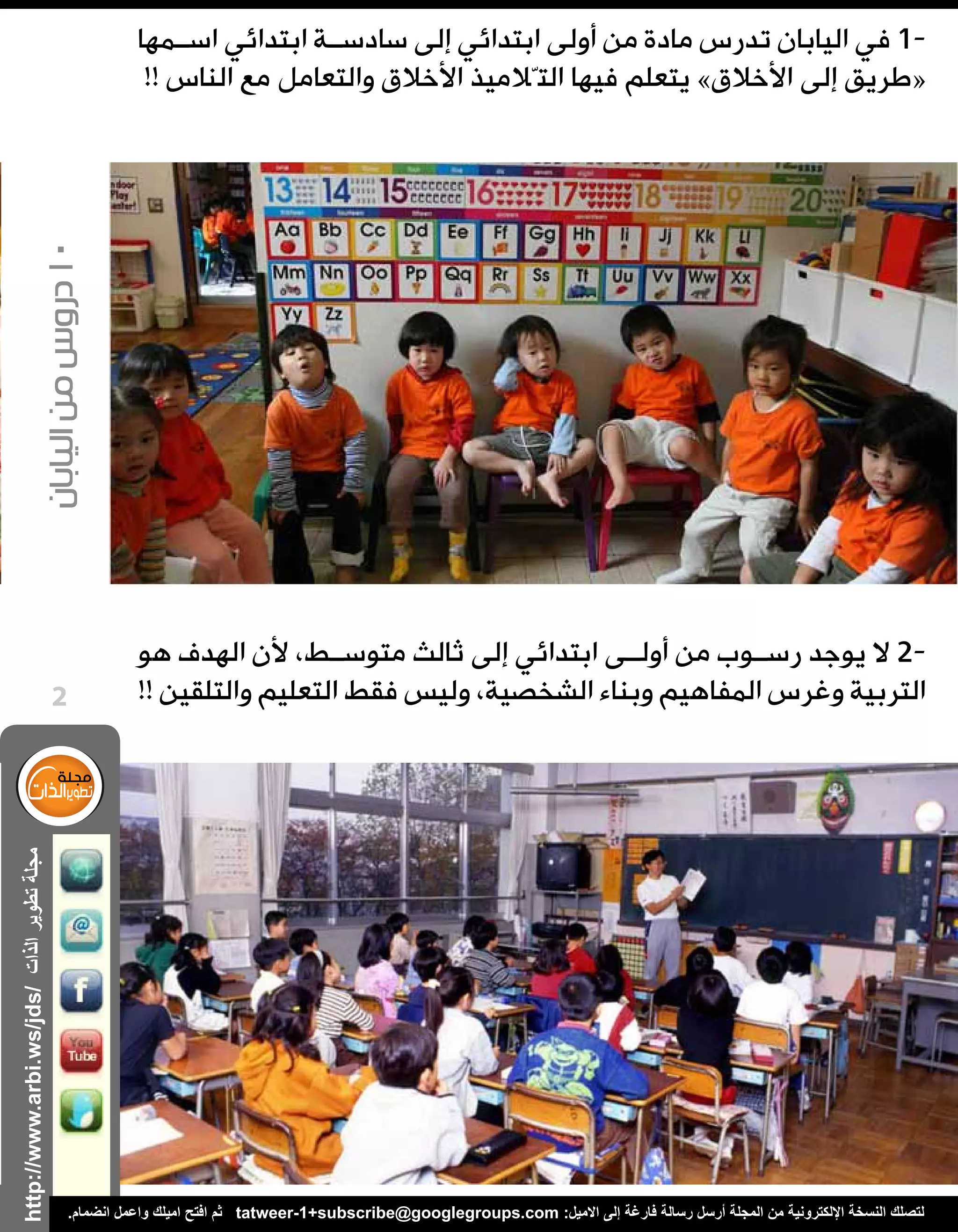 ‫الذات‬‫تطوير‬‫مجلة‬
‫اليابان‬‫من‬‫دروس‬10
http://www.arbi.ws/jds/
2
.‫انضمام‬ ‫واعمل‬ ‫اميلك‬ ‫افتح‬ ‫ثم‬ tatweer-1+subscribe@googlegroups.com :‫االميل‬ ‫إلى‬ ‫فارغة‬ ‫رسالة‬ ‫أرسل‬ ‫المجلة‬ ‫من‬ ‫اإللكترونية‬ ‫النسخة‬ ‫لتصلك‬
‫اس��مها‬ ‫ابتدائي‬ ‫سادس��ة‬ ‫إلى‬ ‫ابتدائي‬ ‫أولى‬ ‫من‬ ‫مادة‬ ‫تدرس‬ ‫اليابان‬ ‫في‬ 1-
!! ‫الناس‬ ‫مع‬ ‫والتعامل‬ ‫األخالق‬ ‫التّالميذ‬ ‫فيها‬ ‫يتعلم‬ »‫األخالق‬ ‫إلى‬ ‫«طريق‬
‫هو‬ ‫الهدف‬ ‫ألن‬ ،‫متوس��ط‬ ‫ثالث‬ ‫إلى‬ ‫ابتدائي‬ ‫أول��ى‬ ‫من‬ ‫رس��وب‬ ‫يوجد‬ ‫ال‬ 2-
!! ‫والتلقين‬ ‫التعليم‬ ‫فقط‬ ‫وليس‬ ،‫الشخصية‬ ‫وبناء‬ ‫المفاهيم‬ ‫وغرس‬ ‫التربية‬
 