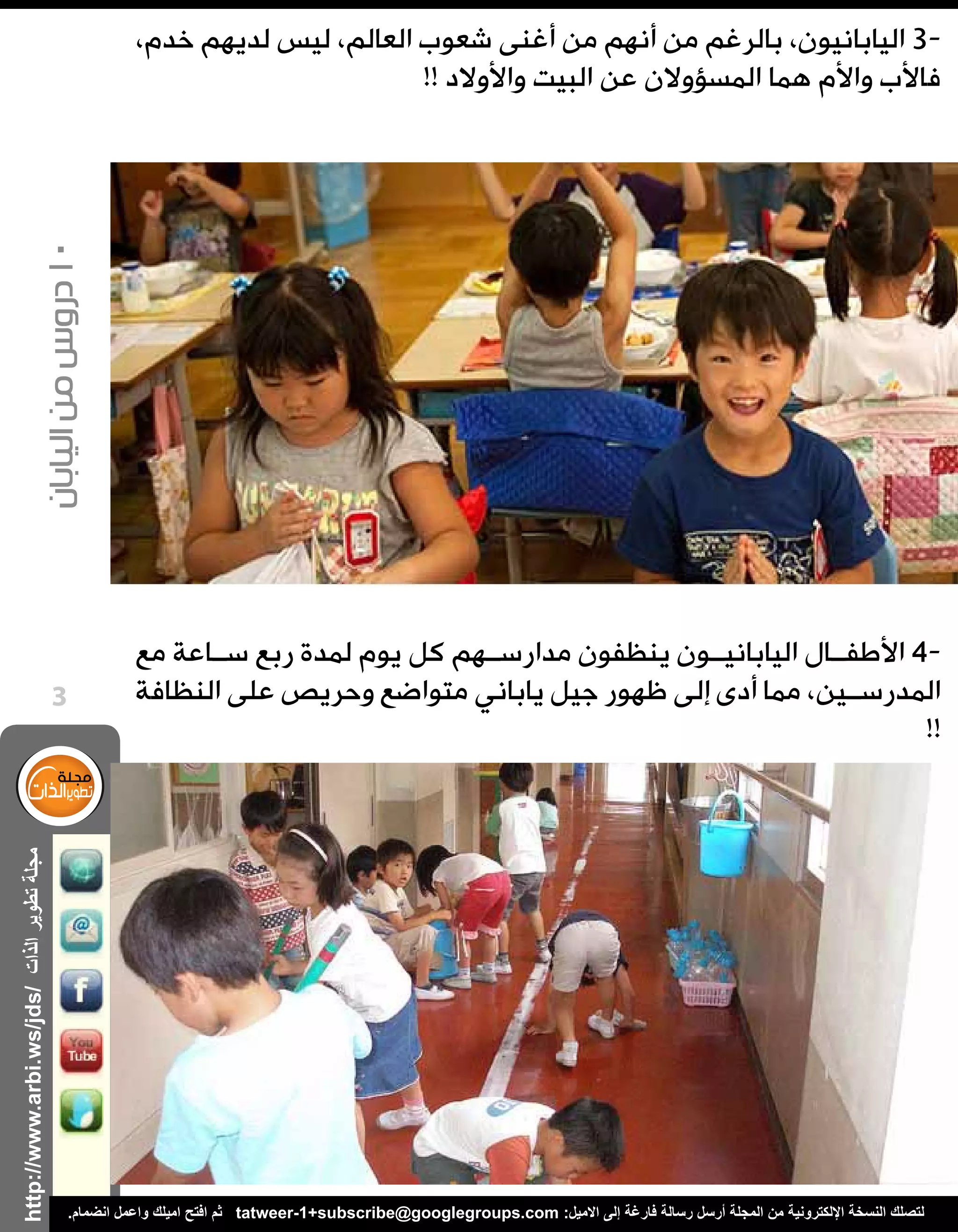 ‫الذات‬‫تطوير‬‫مجلة‬
‫اليابان‬‫من‬‫دروس‬10
http://www.arbi.ws/jds/
3
.‫انضمام‬ ‫واعمل‬ ‫اميلك‬ ‫افتح‬ ‫ثم‬ tatweer-1+subscribe@googlegroups.com :‫االميل‬ ‫إلى‬ ‫فارغة‬ ‫رسالة‬ ‫أرسل‬ ‫المجلة‬ ‫من‬ ‫اإللكترونية‬ ‫النسخة‬ ‫لتصلك‬
،‫خدم‬ ‫لديهم‬ ‫ليس‬ ،‫العالم‬ ‫شعوب‬ ‫أغنى‬ ‫من‬ ‫أنهم‬ ‫من‬ ‫بالرغم‬ ،‫اليابانيون‬ 3-
!! ‫واألوالد‬ ‫البيت‬ ‫عن‬ ‫المسؤوالن‬ ‫هما‬ ‫واألم‬ ‫فاألب‬
‫مع‬ ‫س��اعة‬ ‫ربع‬ ‫لمدة‬ ‫يوم‬ ‫كل‬ ‫مدارس��هم‬ ‫ينظفون‬ ‫الياباني��ون‬ ‫األطف��ال‬ 4-
‫النظافة‬ ‫على‬ ‫وحريص‬ ‫متواضع‬ ‫ياباني‬ ‫جيل‬ ‫ظهور‬ ‫إلى‬ ‫أدى‬ ‫مما‬ ،‫المدرس��ين‬
!!
 