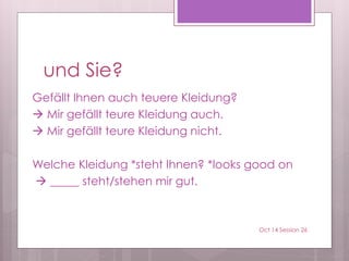 und Sie?
Gefällt Ihnen auch teuere Kleidung?
 Mir gefällt teure Kleidung auch.
 Mir gefällt teure Kleidung nicht.
Welche Kleidung *steht Ihnen? *looks good on
 _____ steht/stehen mir gut.
Oct 14 Session 26
 