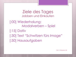 Ziele des Tages
Jobben und Einkaufen
[:00] Wiederholung:
Modalverben – Spiel
[:15] Dativ
[:30] Text “Schwitzen fürs Image”
[:50] Hausaufgaben
Oct 14 Session 26
 