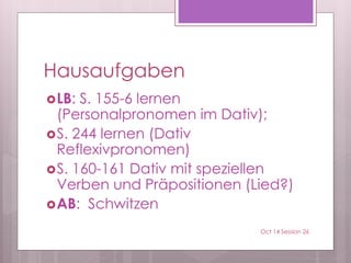 Hausaufgaben
LB: S. 155-6 lernen
(Personalpronomen im Dativ);
S. 244 lernen (Dativ
Reflexivpronomen)
S. 160-161 Dativ mit speziellen
Verben und Präpositionen (Lied?)
AB: Schwitzen
Oct 14 Session 26
 