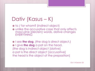 Dativ (Kasus – K)
 to / for whom? (indirect object)
 unlike the accusative case that only affects
masculine (der/ein) words, dative changes
EVERYTHING
 I see the dog. (the dog is direct object.)
 I give the dog a pat on the head.
(the dog is indirect object [dative]
a pat is the direct object [accusative]
the head is the object of the preposition)
Oct 14 Session 26
 
