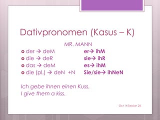 Dativpronomen (Kasus – K)
MR. MANN
 der  deM er ihM
 die  deR sie ihR
 das  deM es ihM
 die (pl.)  deN +N Sie/sie ihNeN
Ich gebe ihnen einen Kuss.
I give them a kiss.
Oct 14 Session 26
 